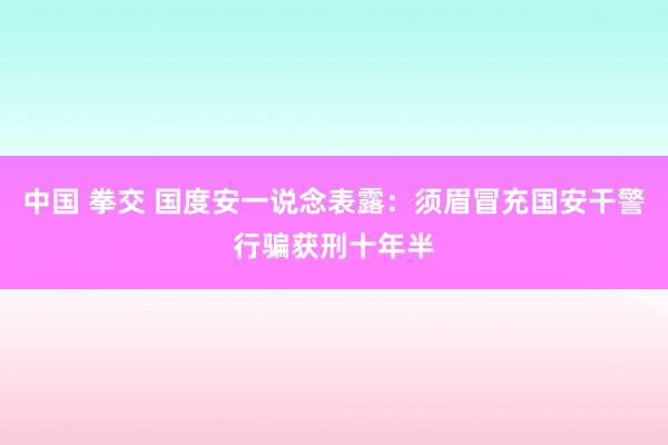 中国 拳交 国度安一说念表露：须眉冒充国安干警行骗获刑十年半