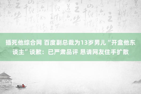 插死他综合网 百度副总裁为13岁男儿“开盒他东谈主”谈歉：已严肃品评 恳请网友住手扩散