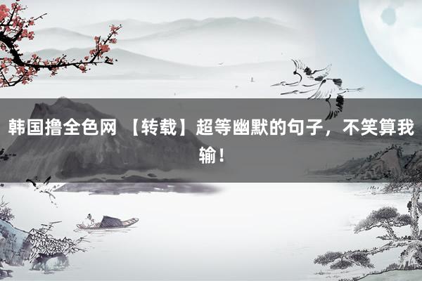韩国撸全色网 【转载】超等幽默的句子，不笑算我输！
