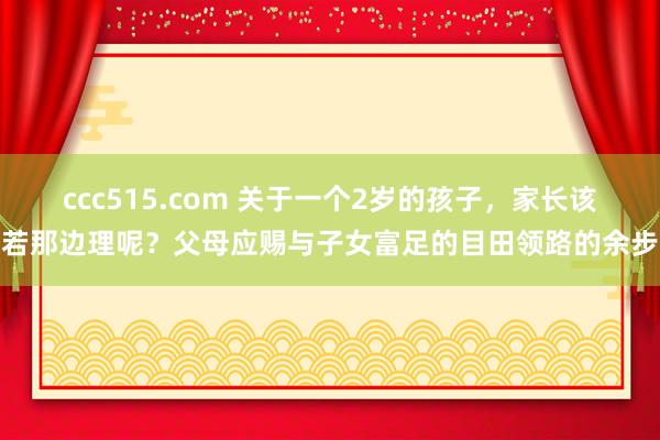 ccc515.com 关于一个2岁的孩子，家长该若那边理呢？父母应赐与子女富足的目田领路的余步