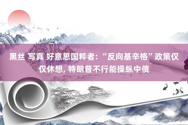 黑丝 写真 好意思国粹者: “反向基辛格”政策仅仅休想， 特朗普不行能操纵中俄