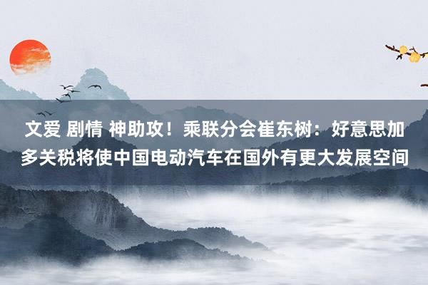 文爱 剧情 神助攻！乘联分会崔东树：好意思加多关税将使中国电动汽车在国外有更大发展空间