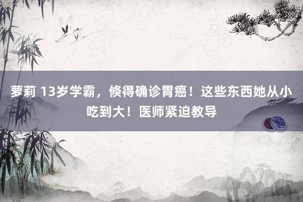 萝莉 13岁学霸，倏得确诊胃癌！这些东西她从小吃到大！医师紧迫教导