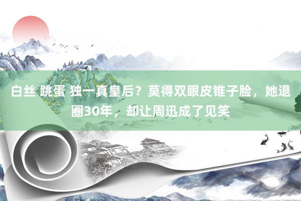白丝 跳蛋 独一真皇后？莫得双眼皮锥子脸，她退圈30年，却让周迅成了见笑
