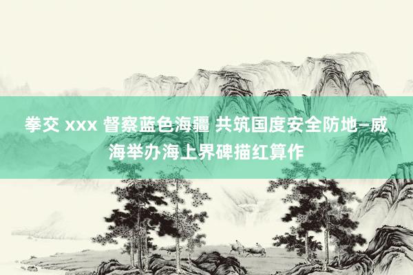 拳交 xxx 督察蓝色海疆 共筑国度安全防地—威海举办海上界碑描红算作