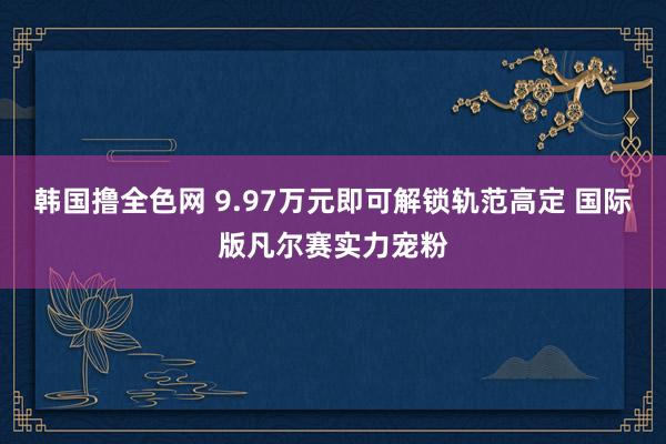 韩国撸全色网 9.97万元即可解锁轨范高定 国际版凡尔赛实力宠粉