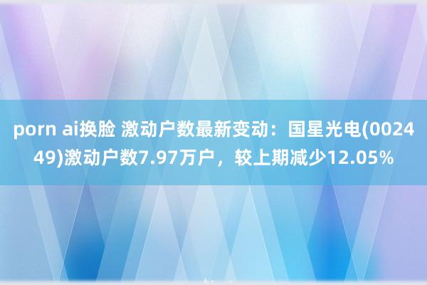 porn ai换脸 激动户数最新变动：国星光电(002449)激动户数7.97万户，较上期减少12.05%