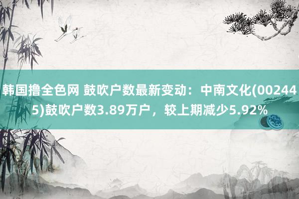 韩国撸全色网 鼓吹户数最新变动：中南文化(002445)鼓吹户数3.89万户，较上期减少5.92%