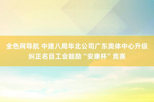 全色网导航 中建八局华北公司广东奥体中心升级纠正名目工会鼓励“安康杯”竞赛