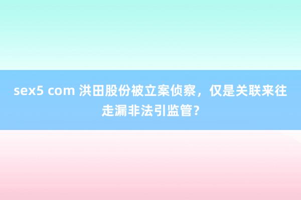 sex5 com 洪田股份被立案侦察，仅是关联来往走漏非法引监管？